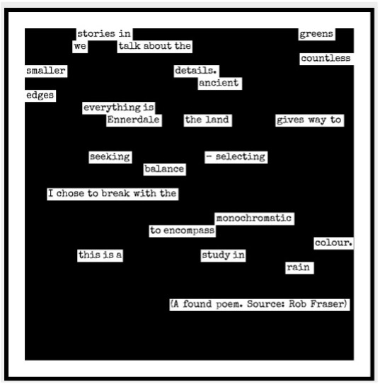 A poem by Jessica Wortley. The words are set against a black background and appear in white boxes. They form a sporadic pattern.

It reads:

stories in           greens
we         talk about the
smaller          details.       countless
edges           ancient
             everything is
                   Ennerdale       the land    gives way to
seeking     – selecting
        balance
I chose to break with the 
                         sonochroastic
           to encompass
this is a          study in        colour.
                                     rain.
(A found poem. Source: Rob Fraser)